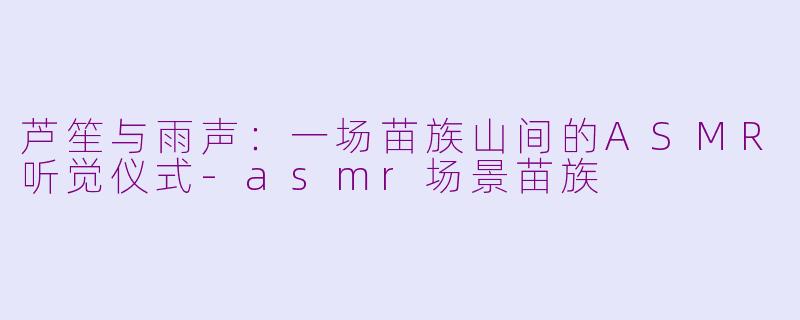 芦笙与雨声：一场苗族山间的ASMR听觉仪式-asmr场景苗族