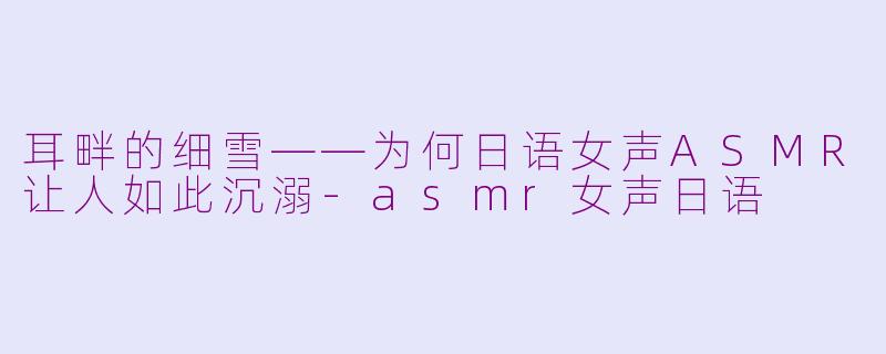 耳畔的细雪——为何日语女声ASMR让人如此沉溺-asmr女声日语
