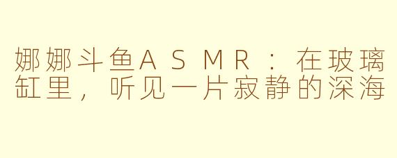 娜娜斗鱼ASMR:在玻璃缸里,听见一片寂静的深海