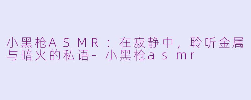 小黑枪ASMR:在寂静中,聆听金属与暗火的私语-小黑枪asmr