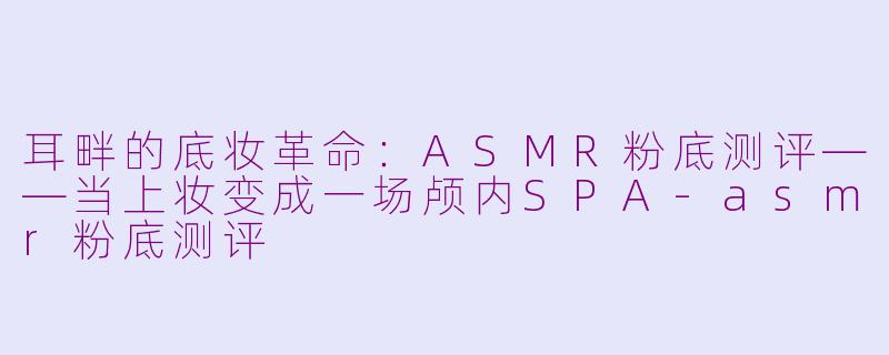 耳畔的底妆革命:ASMR粉底测评——当上妆变成一场颅内SPA-asmr粉底测评