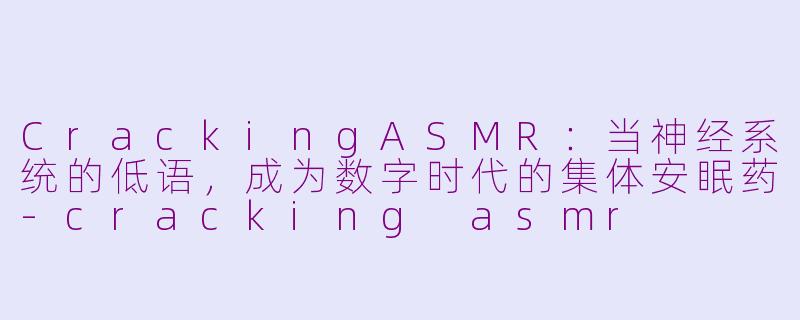 CrackingASMR:当神经系统的低语,成为数字时代的集体安眠药-cracking asmr