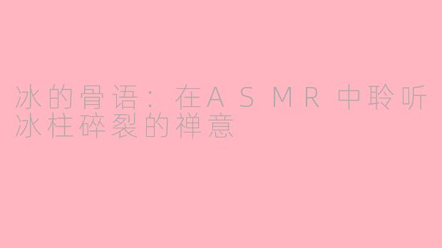 冰的骨语:在ASMR中聆听冰柱碎裂的禅意