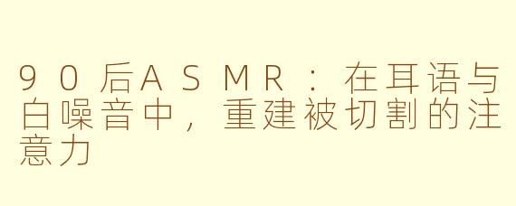 90后ASMR：在耳语与白噪音中，重建被切割的注意力
