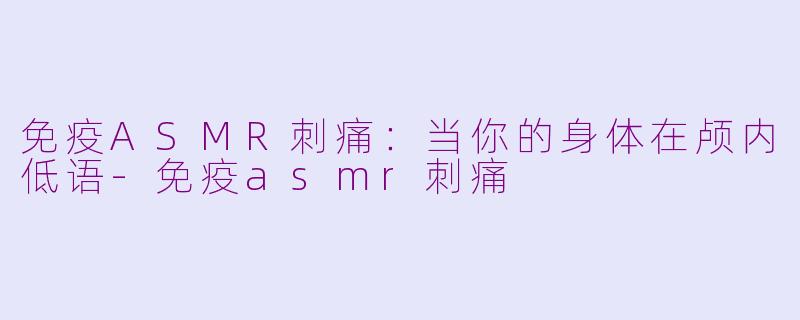 免疫ASMR刺痛:当你的身体在颅内低语-免疫asmr刺痛