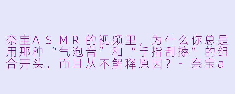 奈宝ASMR的视频里，为什么你总是用那种“气泡音”和“手指刮擦”的组合开头，而且从不解释原因？-奈宝asmr