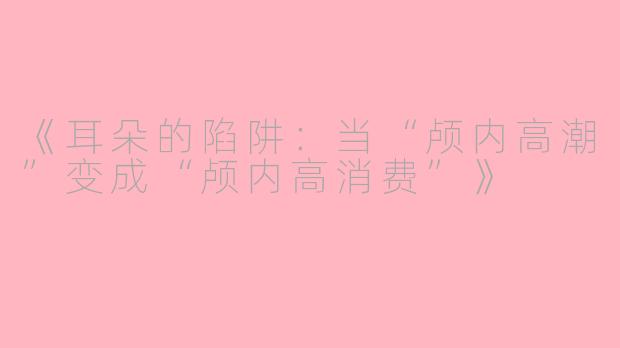 《耳朵的陷阱:当“颅内高潮”变成“颅内高消费”》