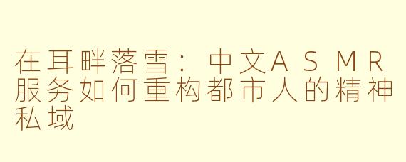 在耳畔落雪:中文ASMR服务如何重构都市人的精神私域