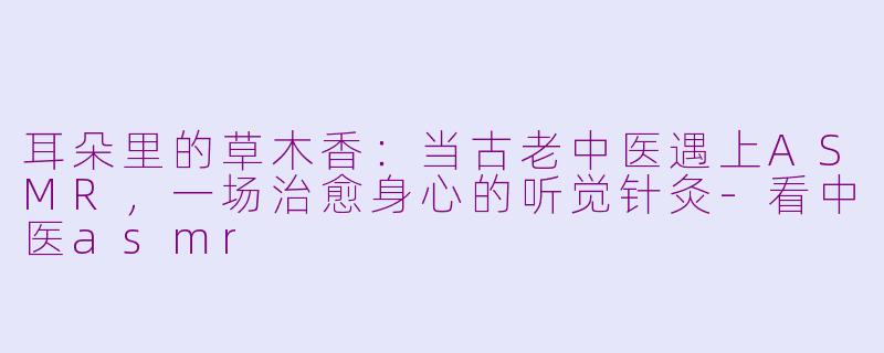 耳朵里的草木香：当古老中医遇上ASMR，一场治愈身心的听觉针灸-看中医asmr
