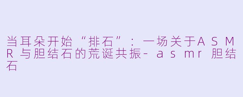 当耳朵开始“排石”:一场关于ASMR与胆结石的荒诞共振-asmr胆结石