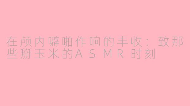 在颅内噼啪作响的丰收:致那些掰玉米的ASMR时刻