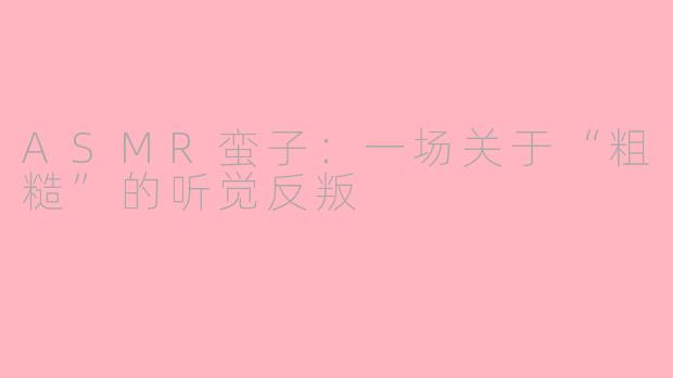 ASMR蛮子:一场关于“粗糙”的听觉反叛