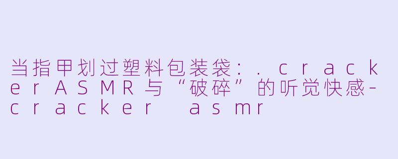 当指甲划过塑料包装袋：.crackerASMR与“破碎”的听觉快感-cracker asmr