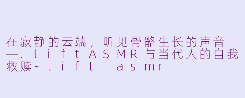 在寂静的云端,听见骨骼生长的声音——.liftASMR与当代人的自我救赎-lift asmr