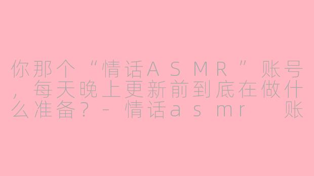 你那个“情话ASMR”账号，每天晚上更新前到底在做什么准备？-情话asmr 账号