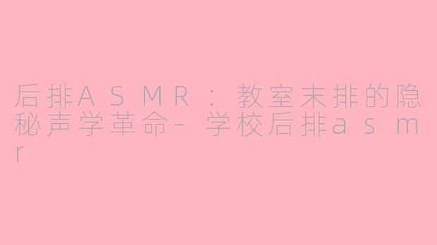 后排ASMR:教室末排的隐秘声学革命-学校后排asmr