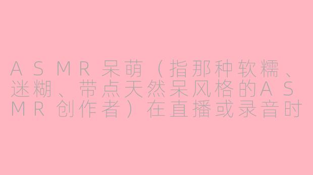 ASMR呆萌(指那种软糯、迷糊、带点天然呆风格的ASMR创作者)在直播或录音时,最让人“上头”的经典场景是什么?