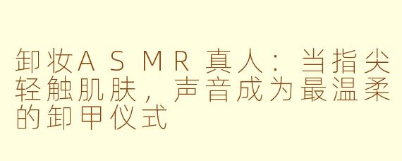 卸妆ASMR真人：当指尖轻触肌肤，声音成为最温柔的卸甲仪式