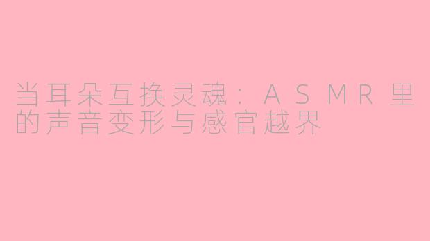当耳朵互换灵魂:ASMR里的声音变形与感官越界