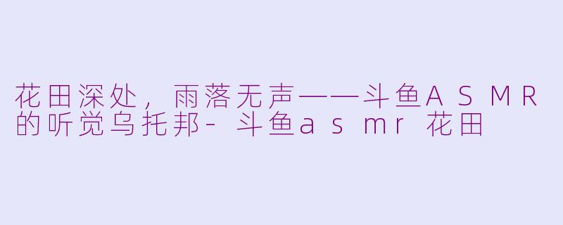 花田深处,雨落无声——斗鱼ASMR的听觉乌托邦-斗鱼asmr花田