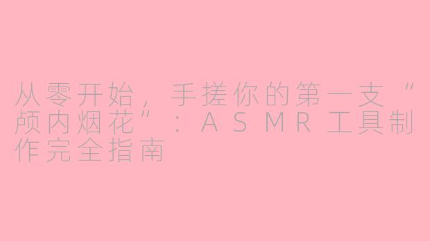 从零开始,手搓你的第一支“颅内烟花”:ASMR工具制作完全指南