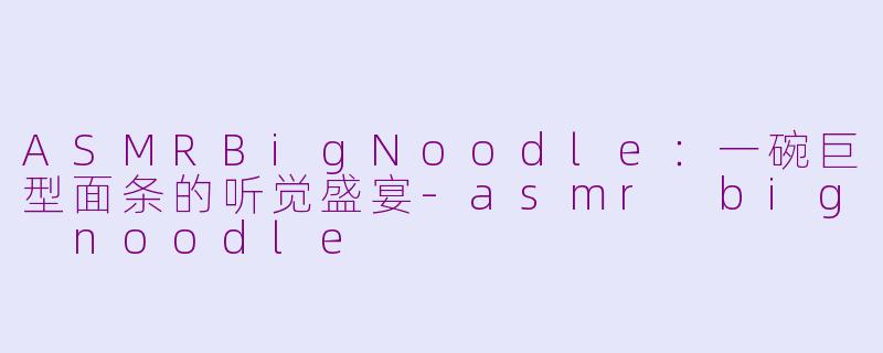 ASMRBigNoodle:一碗巨型面条的听觉盛宴-asmr big noodle