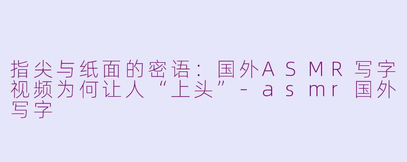 指尖与纸面的密语：国外ASMR写字视频为何让人“上头”-asmr国外写字