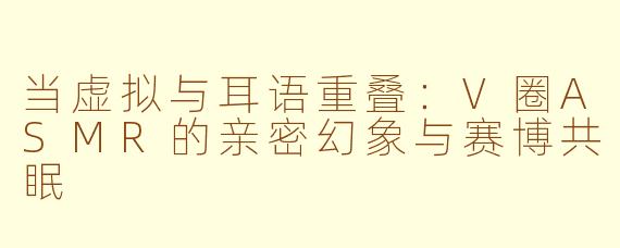 当虚拟与耳语重叠:V圈ASMR的亲密幻象与赛博共眠