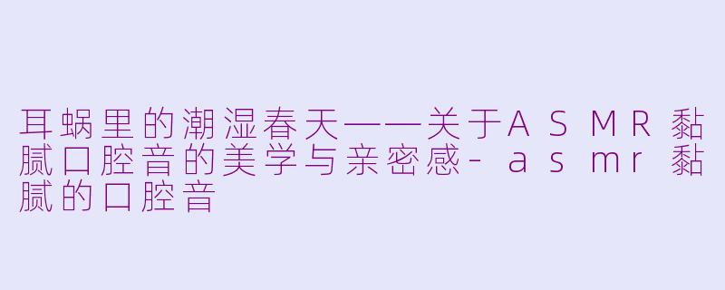 耳蜗里的潮湿春天——关于ASMR黏腻口腔音的美学与亲密感-asmr黏腻的口腔音