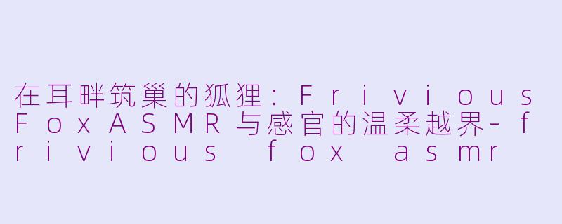 在耳畔筑巢的狐狸:FriviousFoxASMR与感官的温柔越界-frivious fox asmr