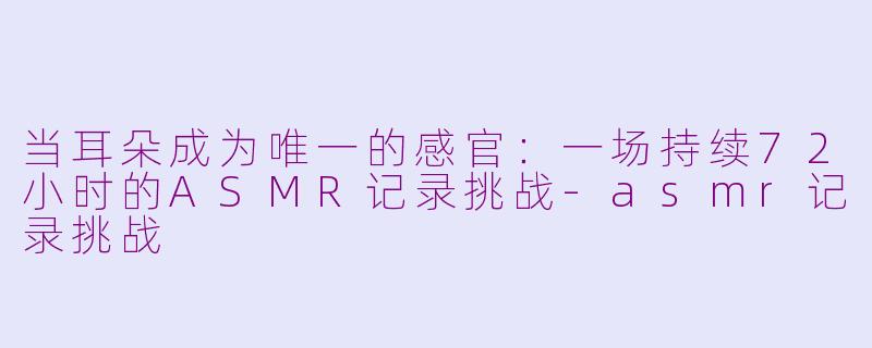 当耳朵成为唯一的感官:一场持续72小时的ASMR记录挑战-asmr记录挑战