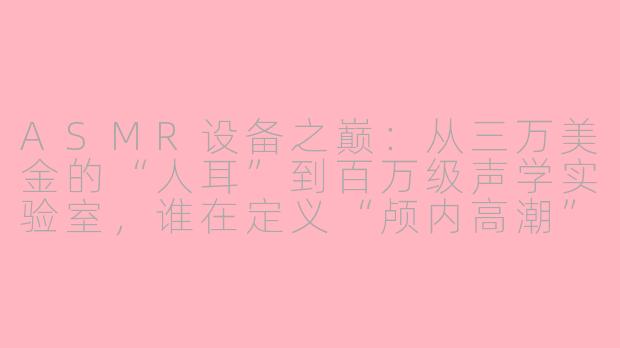 ASMR设备之巅:从三万美金的“人耳”到百万级声学实验室,谁在定义“颅内高潮”的终极成本?