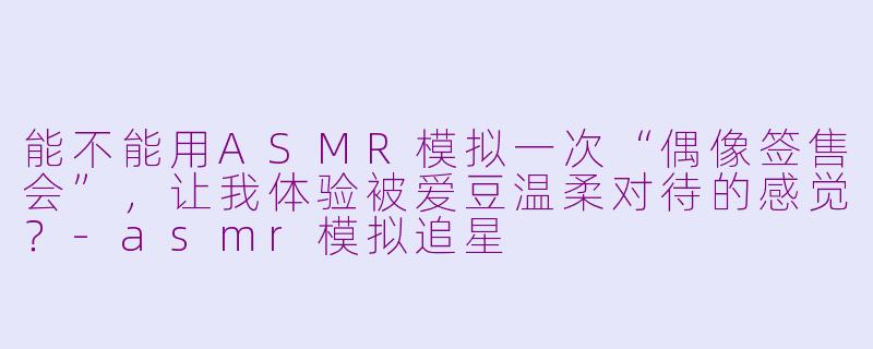 能不能用ASMR模拟一次“偶像签售会”,让我体验被爱豆温柔对待的感觉?-asmr模拟追星