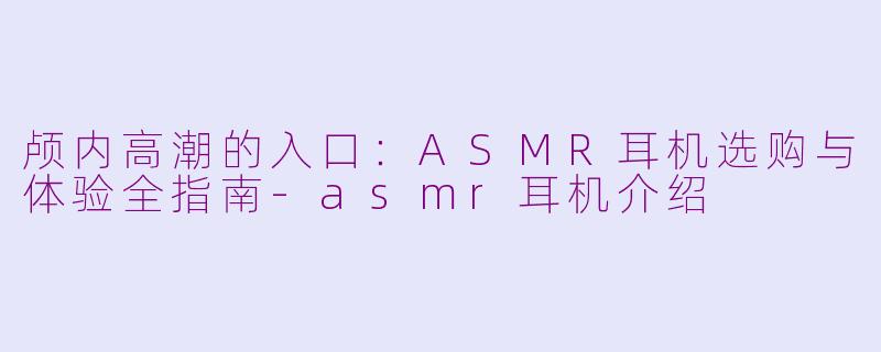 颅内高潮的入口：ASMR耳机选购与体验全指南-asmr耳机介绍