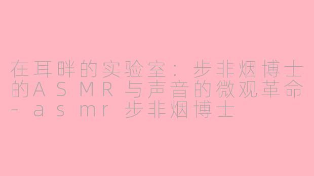 在耳畔的实验室:步非烟博士的ASMR与声音的微观革命-asmr步非烟博士