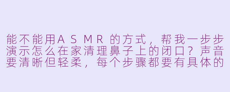 能不能用ASMR的方式，帮我一步步演示怎么在家清理鼻子上的闭口？声音要清晰但轻柔，每个步骤都要有具体的操作和声音提示。-asmr清理闭口