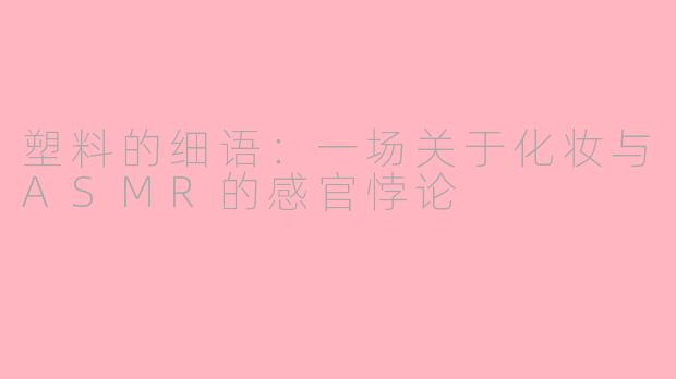 塑料的细语:一场关于化妆与ASMR的感官悖论