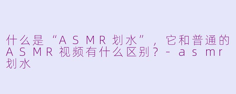 什么是“ASMR划水”,它和普通的ASMR视频有什么区别?-asmr划水