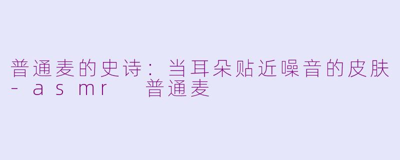 普通麦的史诗:当耳朵贴近噪音的皮肤-asmr 普通麦