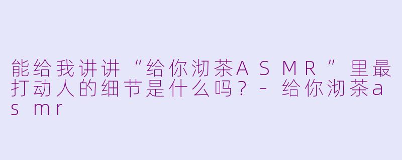 能给我讲讲“给你沏茶ASMR”里最打动人的细节是什么吗?-给你沏茶asmr