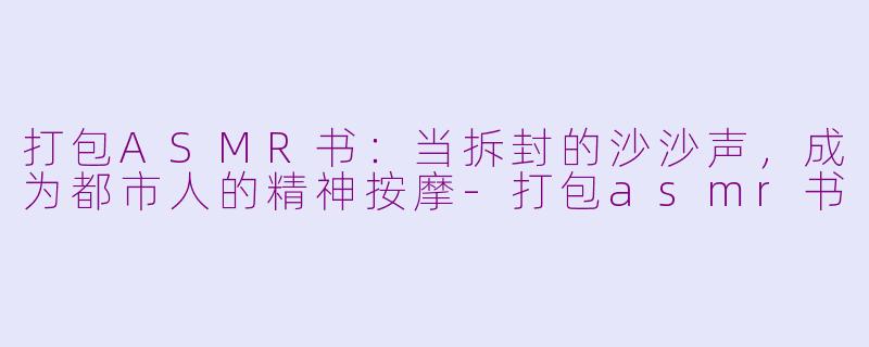 打包ASMR书:当拆封的沙沙声,成为都市人的精神按摩-打包asmr书