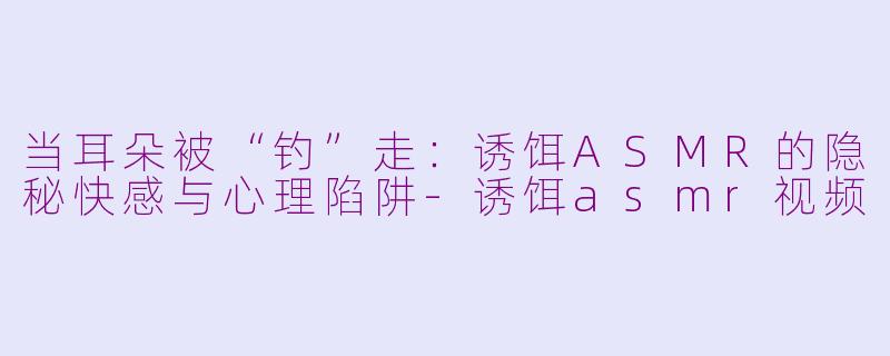 当耳朵被“钓”走:诱饵ASMR的隐秘快感与心理陷阱-诱饵asmr视频