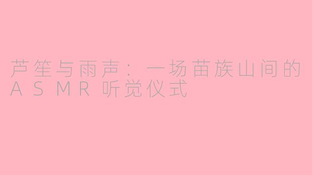 芦笙与雨声：一场苗族山间的ASMR听觉仪式