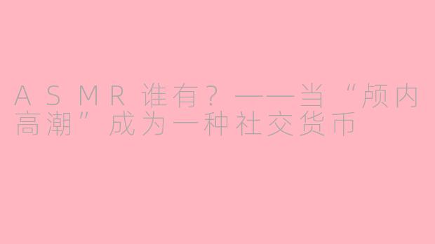 ASMR谁有?——当“颅内高潮”成为一种社交货币