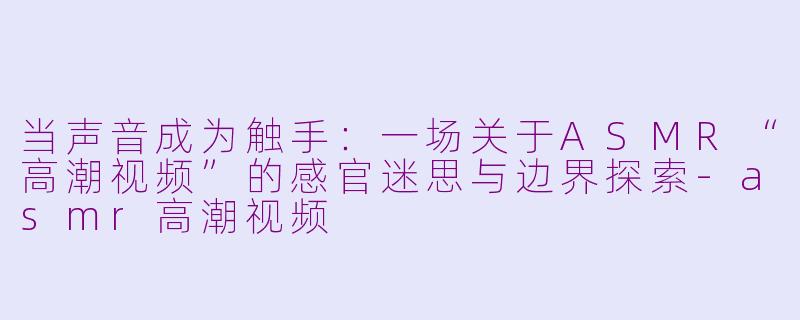 当声音成为触手:一场关于ASMR“高潮视频”的感官迷思与边界探索-asmr高潮视频