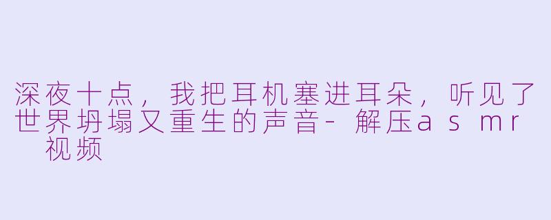 深夜十点,我把耳机塞进耳朵,听见了世界坍塌又重生的声音-解压asmr 视频