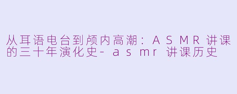 从耳语电台到颅内高潮：ASMR讲课的三十年演化史