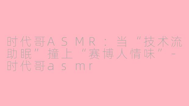 时代哥ASMR:当“技术流助眠”撞上“赛博人情味”-时代哥asmr