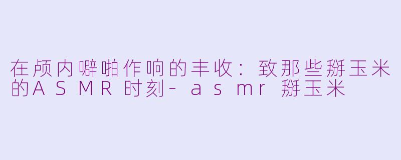 在颅内噼啪作响的丰收:致那些掰玉米的ASMR时刻-asmr掰玉米