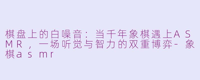 棋盘上的白噪音:当千年象棋遇上ASMR,一场听觉与智力的双重博弈-象棋asmr